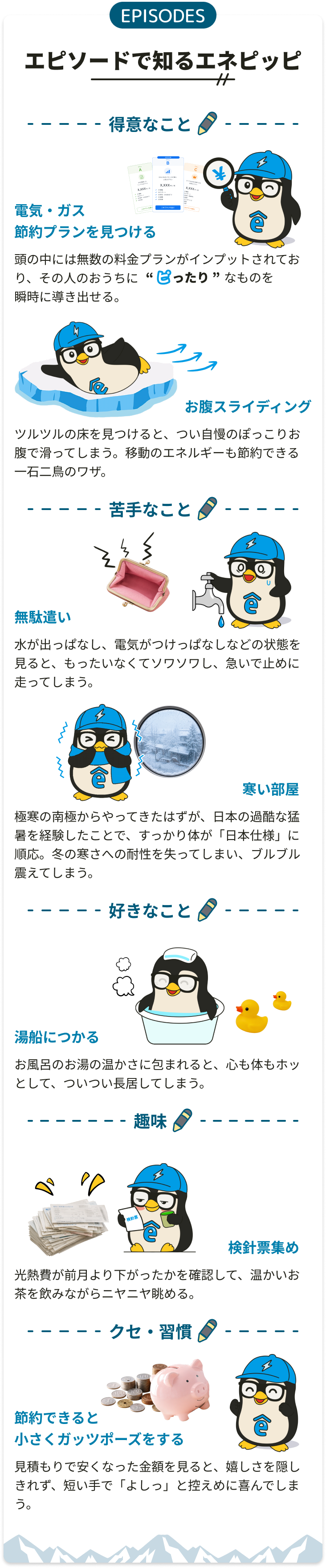 EPISODES エピソードで知るエネピッピ。得意なこと：電気・ガス節約プランを見つける／お腹スライディング。苦手なこと：無駄遣い／寒い部屋。好きなこと：湯船につかる。趣味：検針票集め。クセ・習慣：節約できると小さくガッツポーズをする。