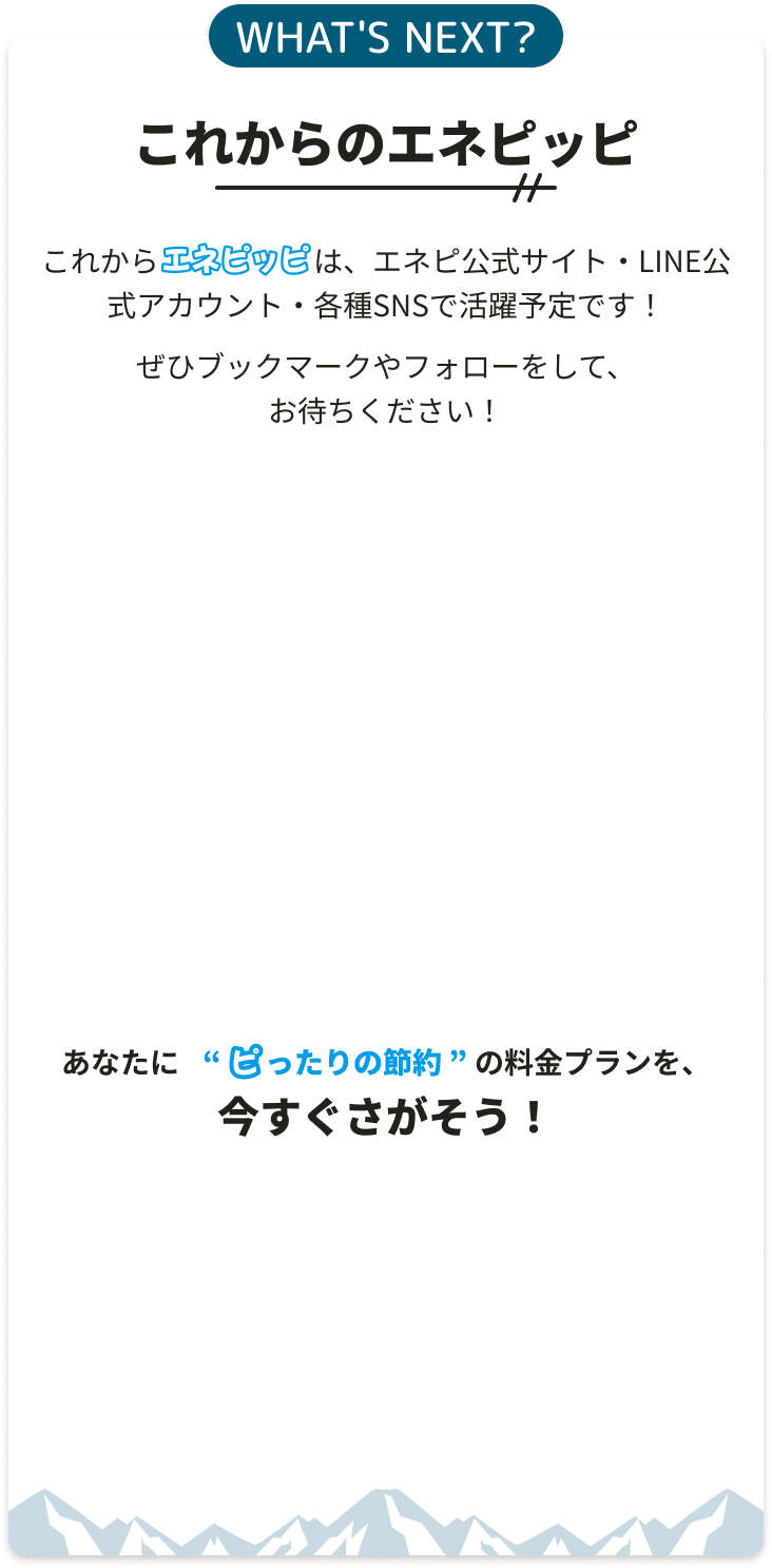 WHAT'S NEXT? これからのエネピッピ。これからエネピッピは、エネピ公式サイト・LINE公式アカウント・各種SNSで活躍予定です！ぜひブックマークやフォローをして、お待ちください！あなたに“ピったりの節約”の料金プランを、今すぐさがそう！