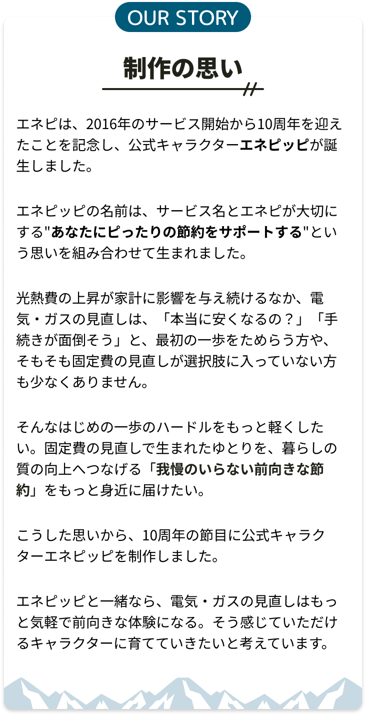 制作の思い。エネピは2016年のサービス開始から10周年を迎えたことを記念し、公式キャラクターエネピッピが誕生しました。我慢のいらない前向きな節約をもっと身近に届けたいという思いを込めています。